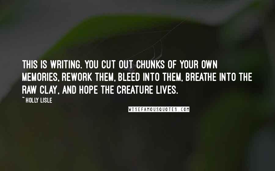 Holly Lisle Quotes: This is writing. You cut out chunks of your own memories, rework them, bleed into them, breathe into the raw clay, and hope the creature lives.