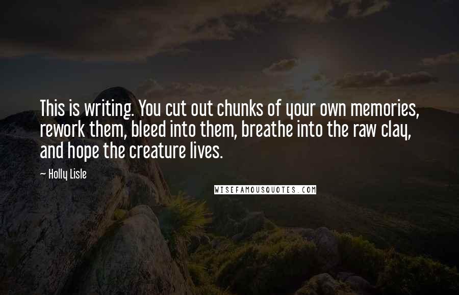 Holly Lisle Quotes: This is writing. You cut out chunks of your own memories, rework them, bleed into them, breathe into the raw clay, and hope the creature lives.