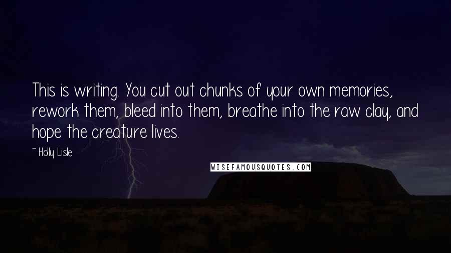 Holly Lisle Quotes: This is writing. You cut out chunks of your own memories, rework them, bleed into them, breathe into the raw clay, and hope the creature lives.