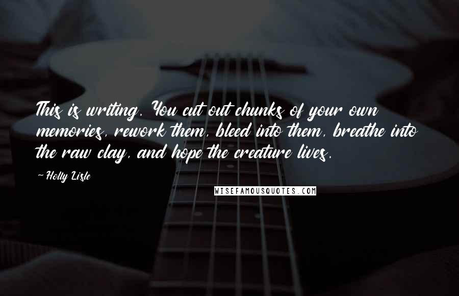 Holly Lisle Quotes: This is writing. You cut out chunks of your own memories, rework them, bleed into them, breathe into the raw clay, and hope the creature lives.