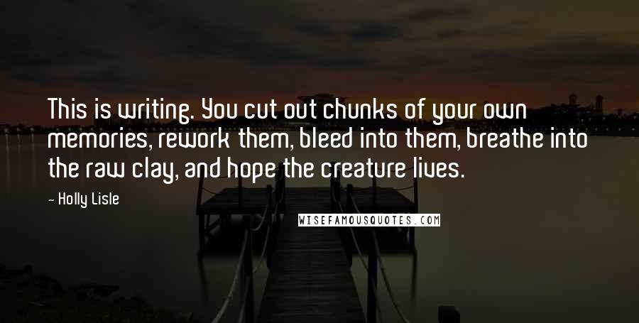 Holly Lisle Quotes: This is writing. You cut out chunks of your own memories, rework them, bleed into them, breathe into the raw clay, and hope the creature lives.