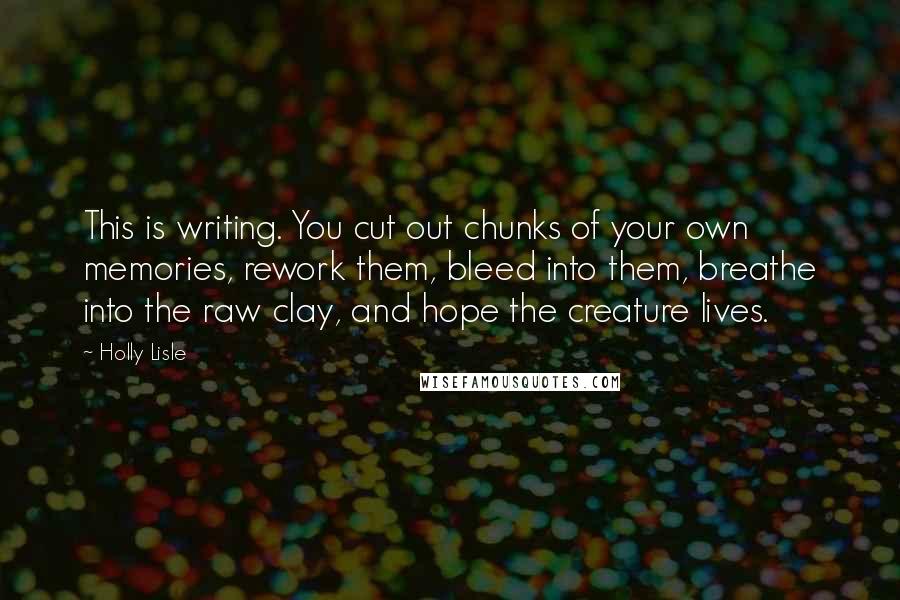 Holly Lisle Quotes: This is writing. You cut out chunks of your own memories, rework them, bleed into them, breathe into the raw clay, and hope the creature lives.