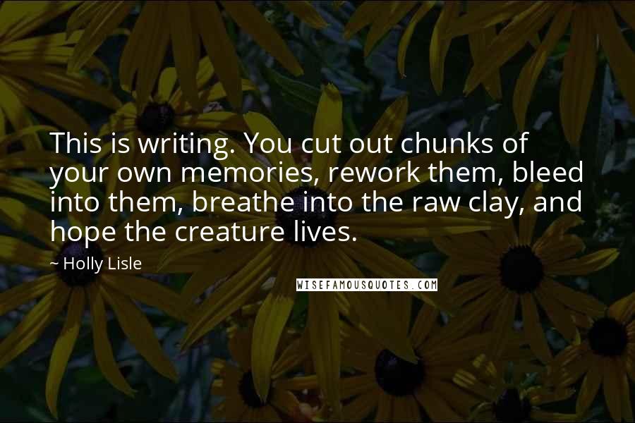 Holly Lisle Quotes: This is writing. You cut out chunks of your own memories, rework them, bleed into them, breathe into the raw clay, and hope the creature lives.