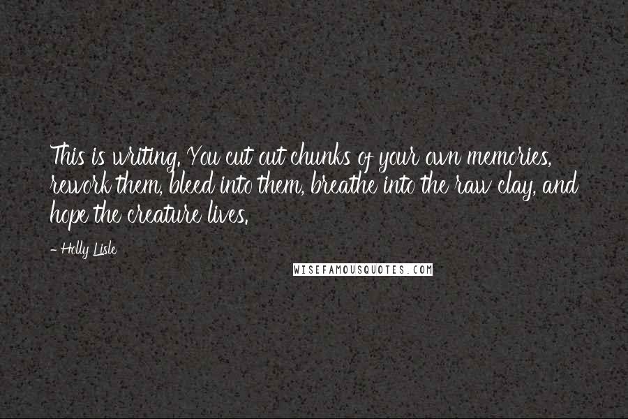 Holly Lisle Quotes: This is writing. You cut out chunks of your own memories, rework them, bleed into them, breathe into the raw clay, and hope the creature lives.