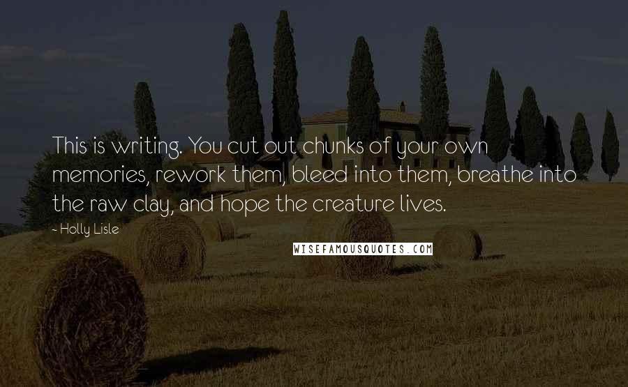 Holly Lisle Quotes: This is writing. You cut out chunks of your own memories, rework them, bleed into them, breathe into the raw clay, and hope the creature lives.