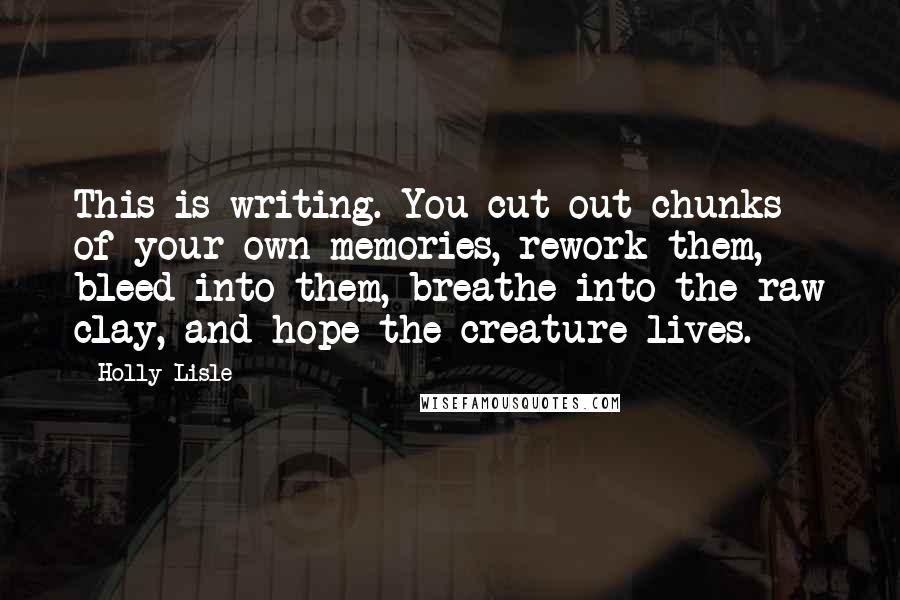 Holly Lisle Quotes: This is writing. You cut out chunks of your own memories, rework them, bleed into them, breathe into the raw clay, and hope the creature lives.