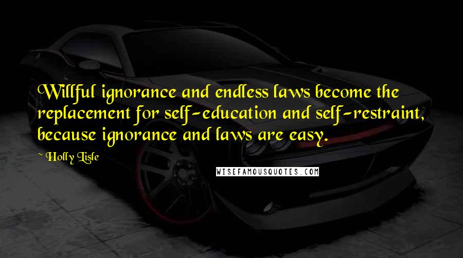 Holly Lisle Quotes: Willful ignorance and endless laws become the replacement for self-education and self-restraint, because ignorance and laws are easy.