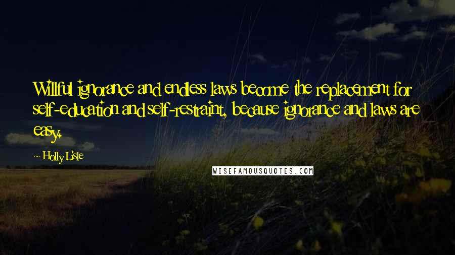 Holly Lisle Quotes: Willful ignorance and endless laws become the replacement for self-education and self-restraint, because ignorance and laws are easy.