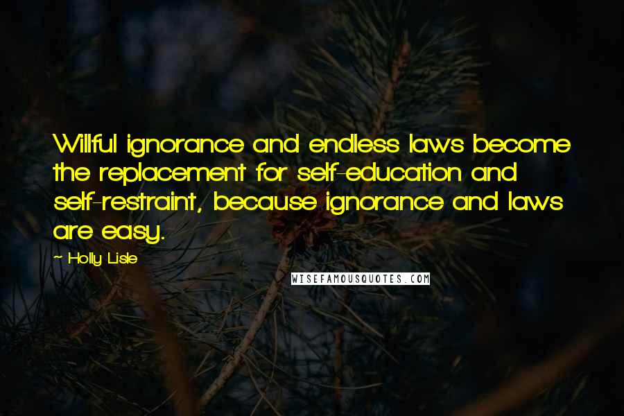 Holly Lisle Quotes: Willful ignorance and endless laws become the replacement for self-education and self-restraint, because ignorance and laws are easy.
