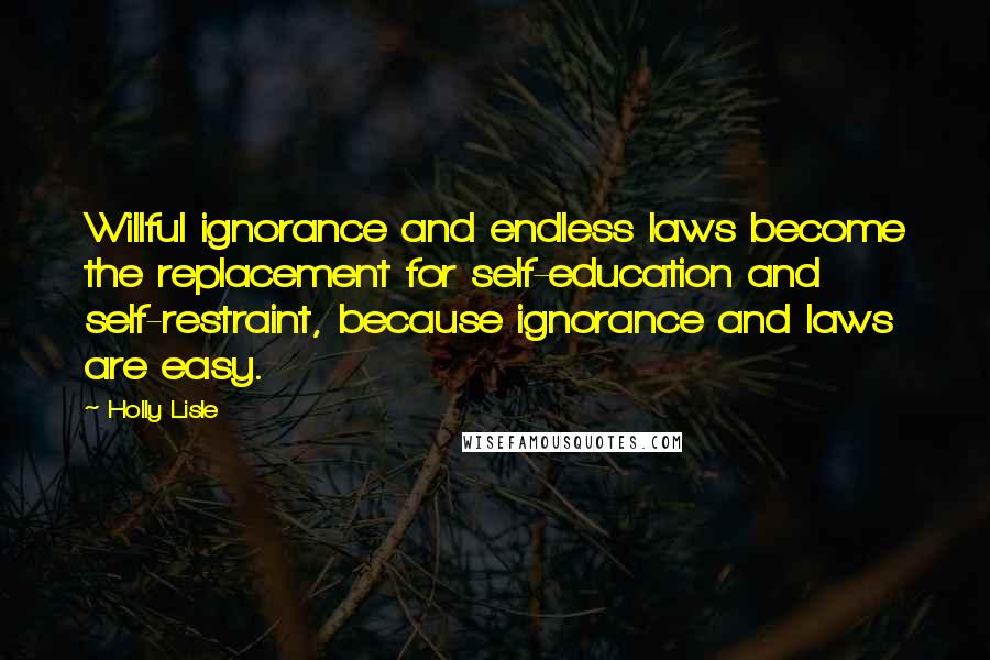 Holly Lisle Quotes: Willful ignorance and endless laws become the replacement for self-education and self-restraint, because ignorance and laws are easy.