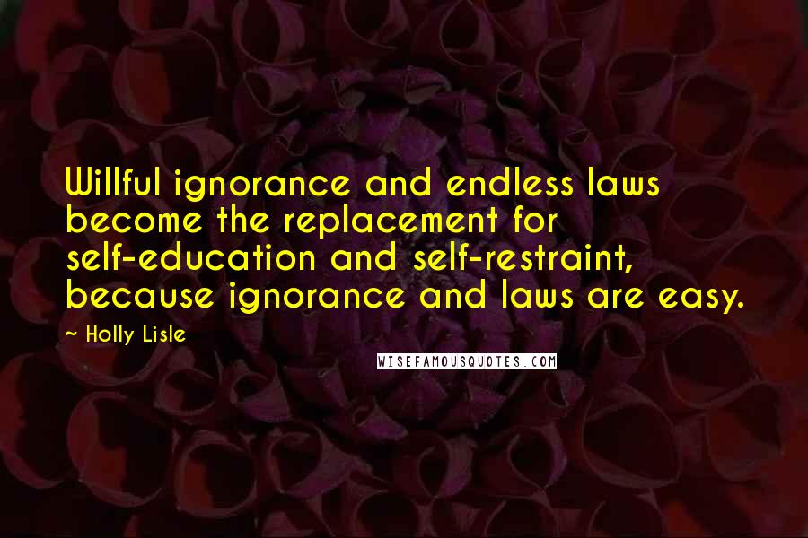 Holly Lisle Quotes: Willful ignorance and endless laws become the replacement for self-education and self-restraint, because ignorance and laws are easy.