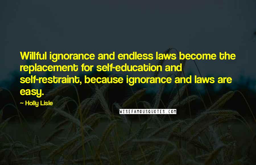 Holly Lisle Quotes: Willful ignorance and endless laws become the replacement for self-education and self-restraint, because ignorance and laws are easy.