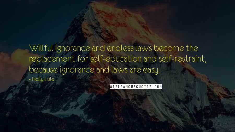 Holly Lisle Quotes: Willful ignorance and endless laws become the replacement for self-education and self-restraint, because ignorance and laws are easy.