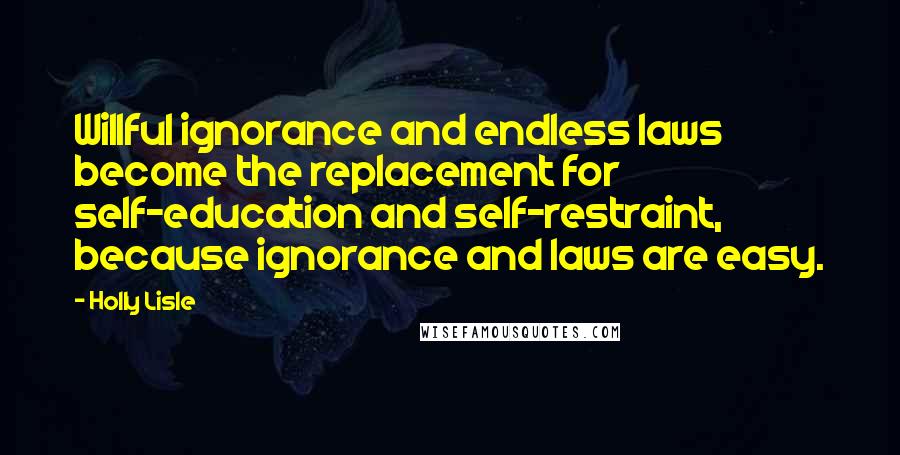 Holly Lisle Quotes: Willful ignorance and endless laws become the replacement for self-education and self-restraint, because ignorance and laws are easy.