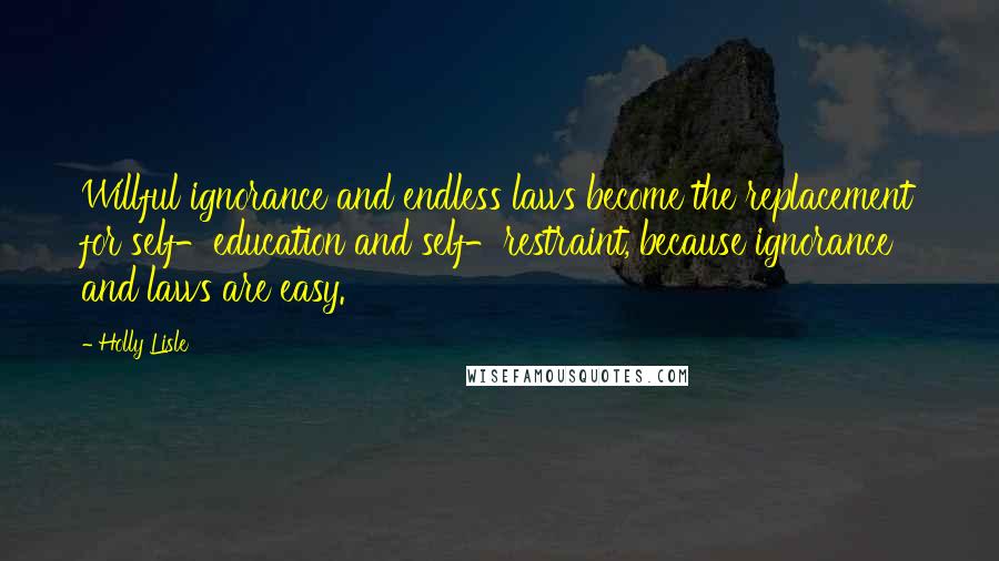 Holly Lisle Quotes: Willful ignorance and endless laws become the replacement for self-education and self-restraint, because ignorance and laws are easy.