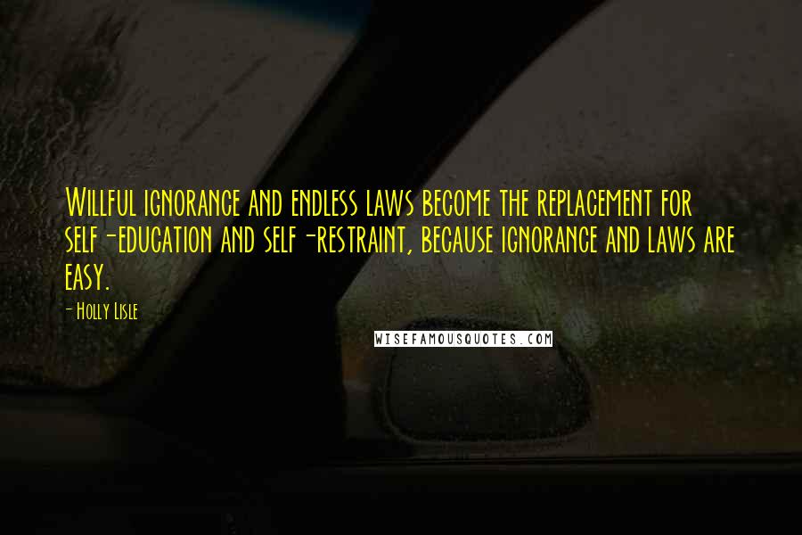 Holly Lisle Quotes: Willful ignorance and endless laws become the replacement for self-education and self-restraint, because ignorance and laws are easy.