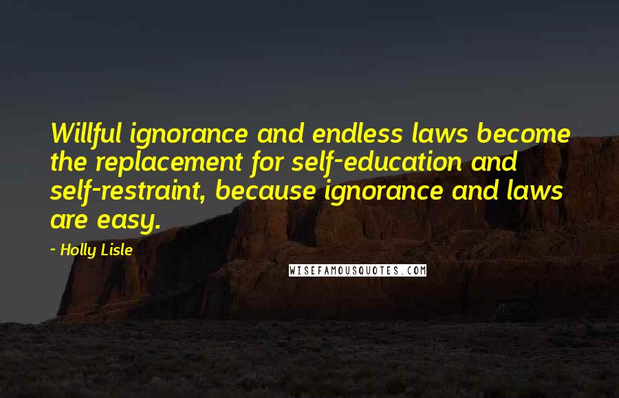 Holly Lisle Quotes: Willful ignorance and endless laws become the replacement for self-education and self-restraint, because ignorance and laws are easy.