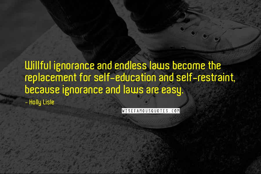 Holly Lisle Quotes: Willful ignorance and endless laws become the replacement for self-education and self-restraint, because ignorance and laws are easy.