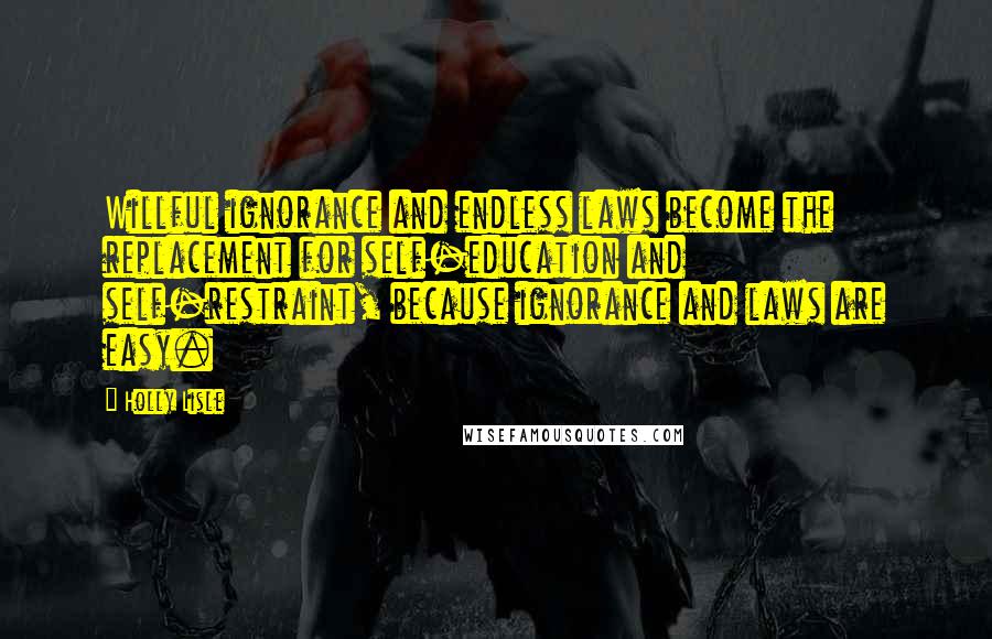 Holly Lisle Quotes: Willful ignorance and endless laws become the replacement for self-education and self-restraint, because ignorance and laws are easy.