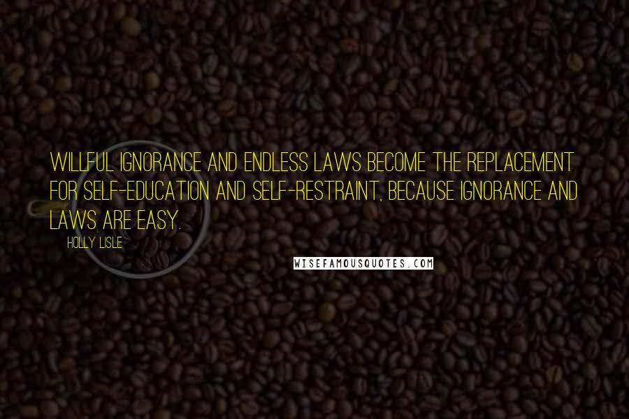 Holly Lisle Quotes: Willful ignorance and endless laws become the replacement for self-education and self-restraint, because ignorance and laws are easy.