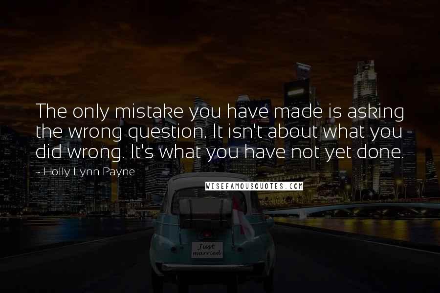 Holly Lynn Payne Quotes: The only mistake you have made is asking the wrong question. It isn't about what you did wrong. It's what you have not yet done.