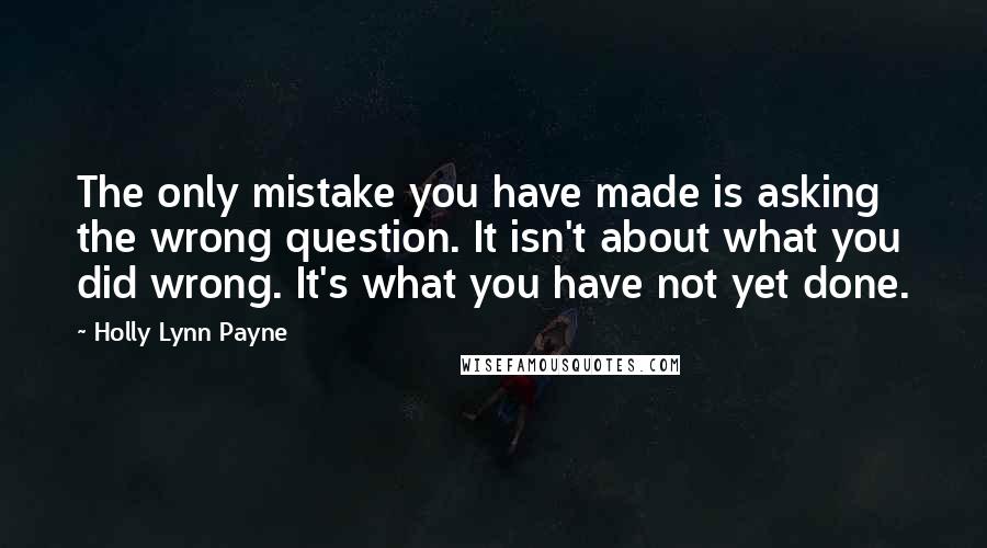 Holly Lynn Payne Quotes: The only mistake you have made is asking the wrong question. It isn't about what you did wrong. It's what you have not yet done.