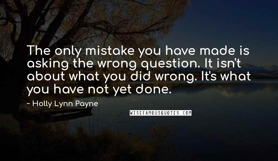 Holly Lynn Payne Quotes: The only mistake you have made is asking the wrong question. It isn't about what you did wrong. It's what you have not yet done.