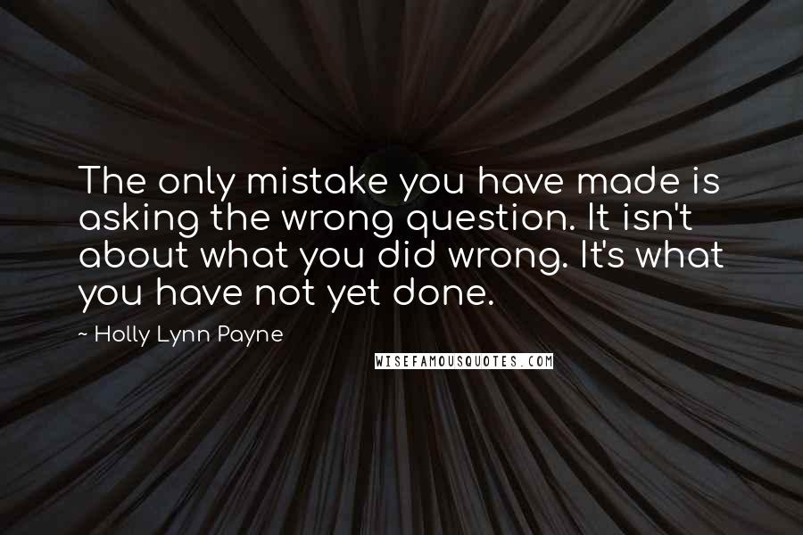 Holly Lynn Payne Quotes: The only mistake you have made is asking the wrong question. It isn't about what you did wrong. It's what you have not yet done.