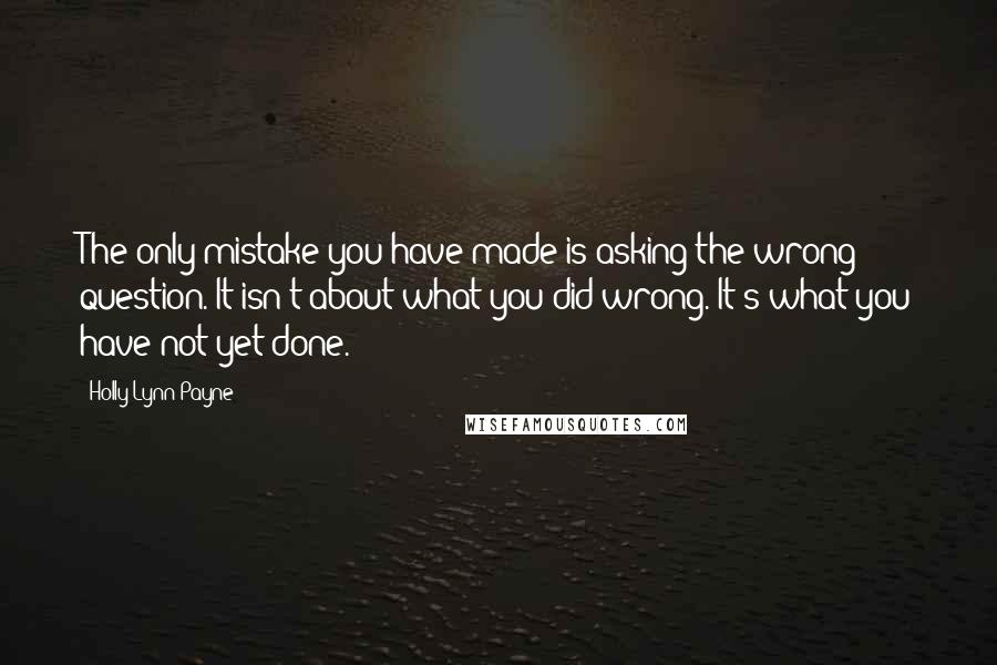 Holly Lynn Payne Quotes: The only mistake you have made is asking the wrong question. It isn't about what you did wrong. It's what you have not yet done.