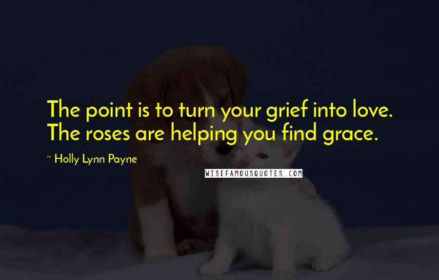 Holly Lynn Payne Quotes: The point is to turn your grief into love. The roses are helping you find grace.