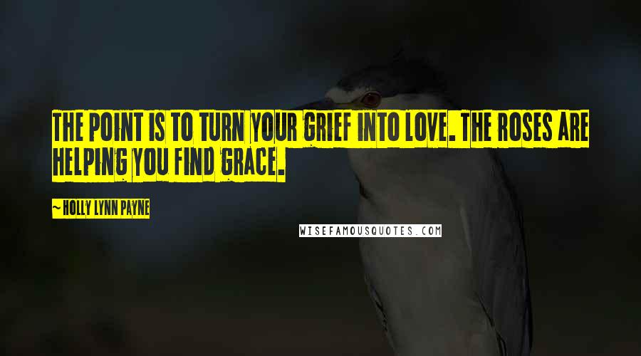 Holly Lynn Payne Quotes: The point is to turn your grief into love. The roses are helping you find grace.