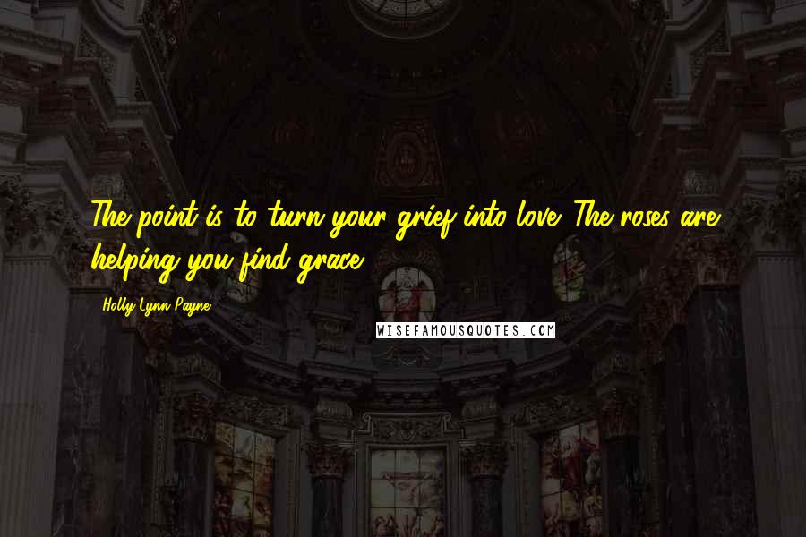 Holly Lynn Payne Quotes: The point is to turn your grief into love. The roses are helping you find grace.