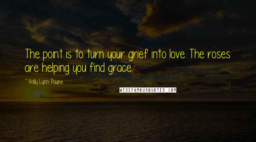 Holly Lynn Payne Quotes: The point is to turn your grief into love. The roses are helping you find grace.