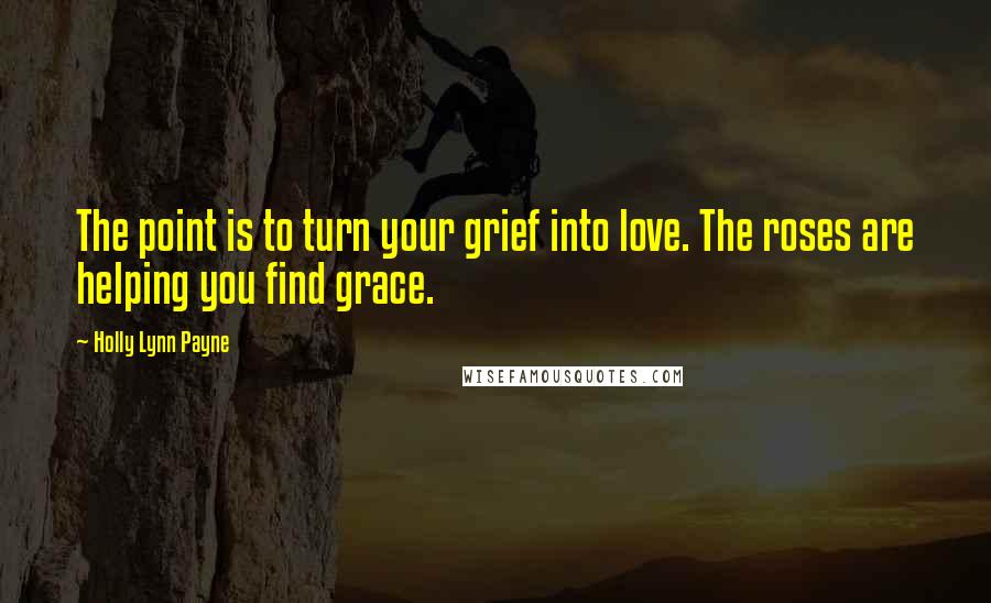 Holly Lynn Payne Quotes: The point is to turn your grief into love. The roses are helping you find grace.