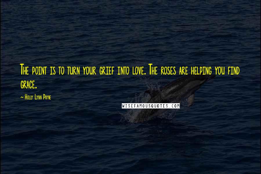 Holly Lynn Payne Quotes: The point is to turn your grief into love. The roses are helping you find grace.