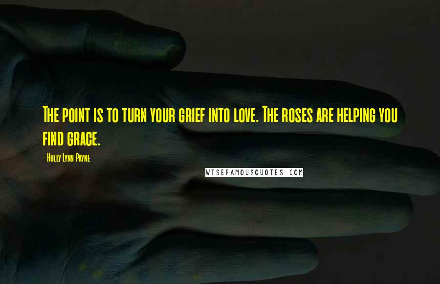 Holly Lynn Payne Quotes: The point is to turn your grief into love. The roses are helping you find grace.