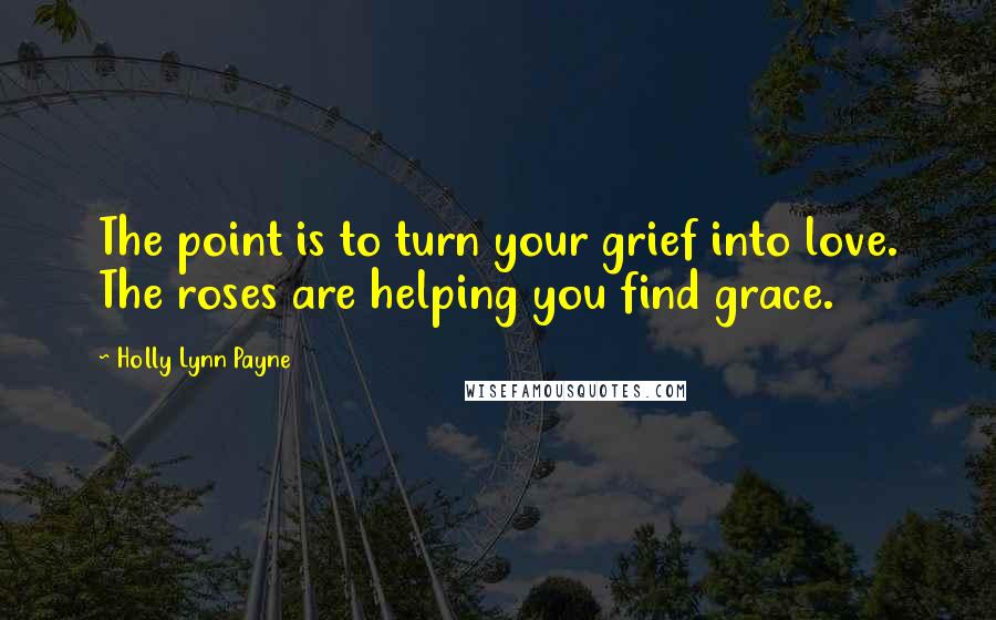 Holly Lynn Payne Quotes: The point is to turn your grief into love. The roses are helping you find grace.