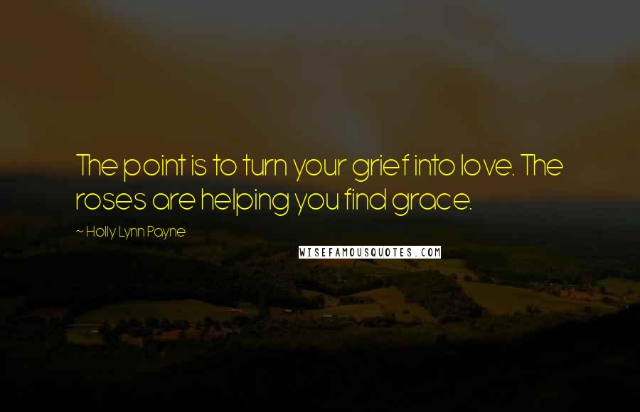 Holly Lynn Payne Quotes: The point is to turn your grief into love. The roses are helping you find grace.