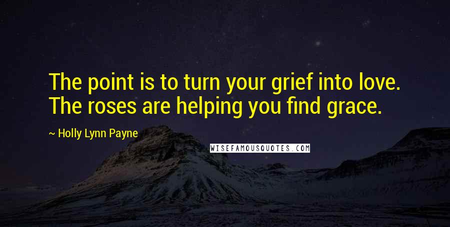 Holly Lynn Payne Quotes: The point is to turn your grief into love. The roses are helping you find grace.