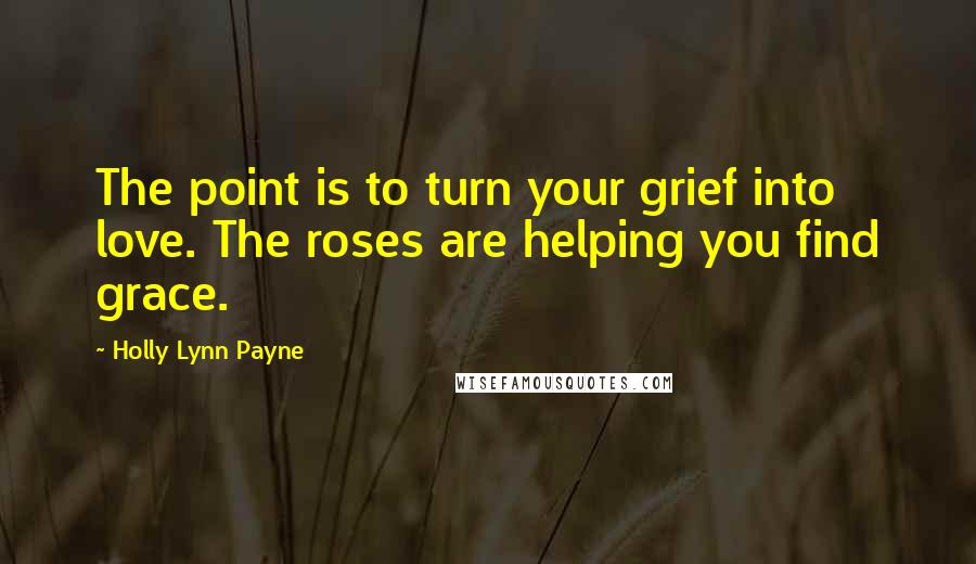 Holly Lynn Payne Quotes: The point is to turn your grief into love. The roses are helping you find grace.