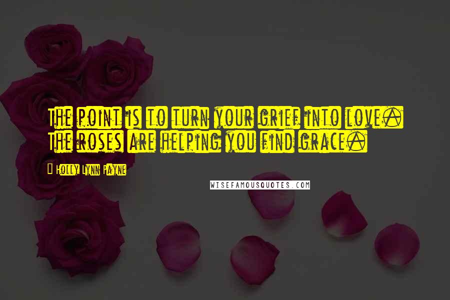 Holly Lynn Payne Quotes: The point is to turn your grief into love. The roses are helping you find grace.