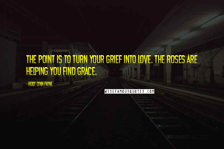 Holly Lynn Payne Quotes: The point is to turn your grief into love. The roses are helping you find grace.