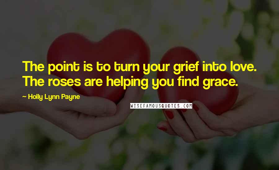 Holly Lynn Payne Quotes: The point is to turn your grief into love. The roses are helping you find grace.