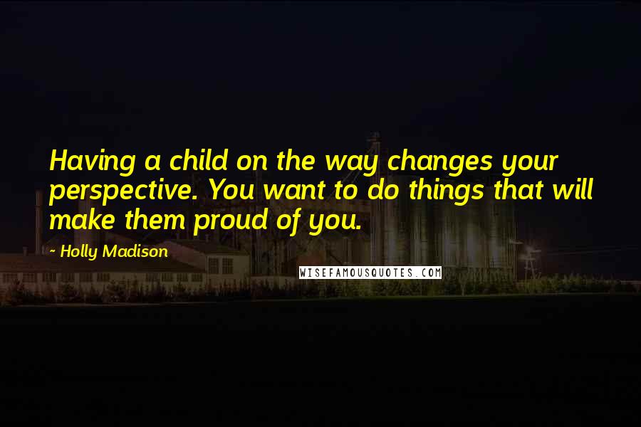 Holly Madison Quotes: Having a child on the way changes your perspective. You want to do things that will make them proud of you.