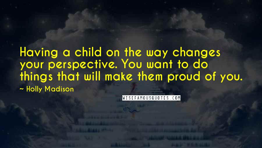 Holly Madison Quotes: Having a child on the way changes your perspective. You want to do things that will make them proud of you.