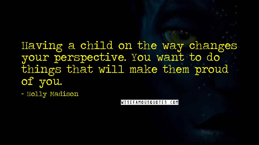 Holly Madison Quotes: Having a child on the way changes your perspective. You want to do things that will make them proud of you.