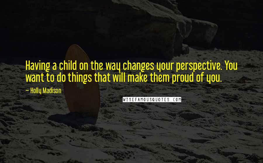 Holly Madison Quotes: Having a child on the way changes your perspective. You want to do things that will make them proud of you.