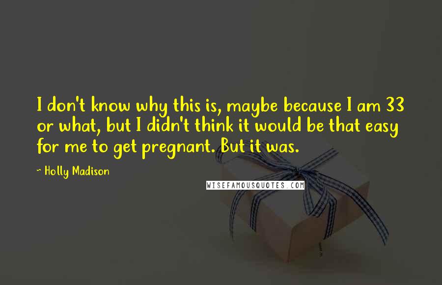 Holly Madison Quotes: I don't know why this is, maybe because I am 33 or what, but I didn't think it would be that easy for me to get pregnant. But it was.