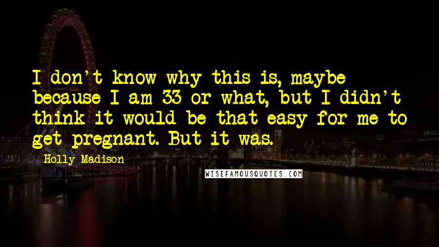 Holly Madison Quotes: I don't know why this is, maybe because I am 33 or what, but I didn't think it would be that easy for me to get pregnant. But it was.