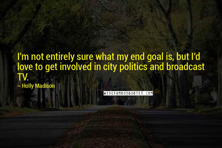 Holly Madison Quotes: I'm not entirely sure what my end goal is, but I'd love to get involved in city politics and broadcast TV.